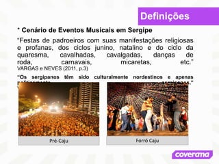 Definições
* Cenário de Eventos Musicais em Sergipe
“Festas de padroeiros com suas manifestações religiosas
e profanas, dos ciclos junino, natalino e do ciclo da
quaresma, cavalhadas, cavalgadas, danças de
roda, carnavais, micaretas, etc.”
VARGAS e NEVES (2011, p.3)
“Os sergipanos têm sido culturalmente nordestinos e apenas
politicamente sergipanos.”
VARGAS e NEVES (2011, p.12)
Pré-Caju Forró Caju
 
