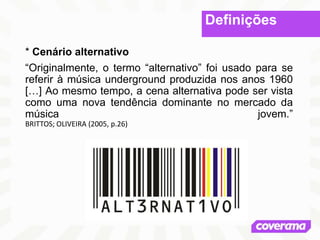 Definições
* Cenário alternativo
“Originalmente, o termo “alternativo” foi usado para se
referir à música underground produzida nos anos 1960
[…] Ao mesmo tempo, a cena alternativa pode ser vista
como uma nova tendência dominante no mercado da
música jovem.”
BRITTOS; OLIVEIRA (2005, p.26)
 
