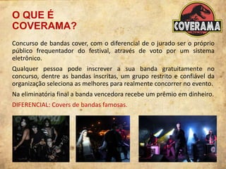 O QUE É
COVERAMA?
Concurso de bandas cover, com o diferencial de o jurado ser o próprio
público frequentador do festival, através de voto por um sistema
eletrônico.
Qualquer pessoa pode inscrever a sua banda gratuitamente no
concurso, dentre as bandas inscritas, um grupo restrito e confiável da
organização seleciona as melhores para realmente concorrer no evento.
Na eliminatória final a banda vencedora recebe um prêmio em dinheiro.
DIFERENCIAL: Covers de bandas famosas.
 