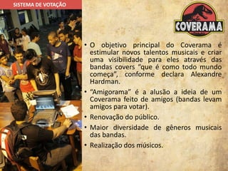 • O objetivo principal do Coverama é
estimular novos talentos musicais e criar
uma visibilidade para eles através das
bandas covers “que é como todo mundo
começa”, conforme declara Alexandre
Hardman.
• “Amigorama” é a alusão a ideia de um
Coverama feito de amigos (bandas levam
amigos para votar).
• Renovação do público.
• Maior diversidade de gêneros musicais
das bandas.
• Realização dos músicos.
SISTEMA DE VOTAÇÃO
 