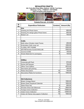 Sl.
No
Expenditure Particulars Contains Amount (Rs)
Arts
1 Drawing Art Photo frame 600.00
2 Drawing Art design glass Photo frame 650.00
3 Modern art 700.00
Crafts
1 Multi colour Woolen mats/ Frame 250.00
2 Embrodary Cloth cover art 1850.00
3 FLORAL ART FRAME 2000.00
4 SILVER heartin Crystal DOLLAR 2500.00
5 Coconut shells 5 100.00
SEVAJOTHI CRAFTS
345, Trichy Main Road, Melur, Madurai - 625106. Tamil Nadu
Whatsapp / G-Pay : 7708661011, 9677429089
https://sevajothi-crafts.blogspot.com
Products Price List - 21.12.2023
5 Coconut shells 5 100.00
6 Waste Materials for packaging 5 100.00
GiftBox
1 Corporate gift Pack 975.00
2 Divine Gift Hamper 750.00
3 Office Tech Giftbox 2975.00
4 Decorative gift packing 250.00
5 Plates Decoration 10 750.00
6 Decorative Plates for functions 10 1000.00
Old Collections
1 Britain Vintage Razor 1900.00
2 Britain Desk Perpetual Calendar 1650.00
3 Glass Ware Set 5 800.00
4 Wooden Ware Set (Maravai) 5 2650.00
5 Foreign Coins Collection 30 15000.00
6 Indian Coins Collection 30 12000.00
7 Indian old Stamp duty papers Collection 15 1600.00
Thank you. Visit Aagin.
https://sevajothi-crafts.blogspot.com
 