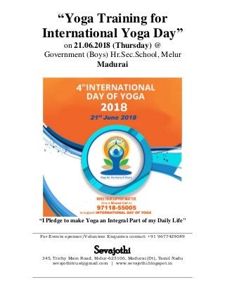 “Yoga Training for
International Yoga Day”
on 21.06.2018 (Thursday) @
Government (Boys) Hr.Sec.School, Melur
Madurai
“I Pledge to make Yoga an Integral Part of my Daily Life"
For Events sponsor/Volunteer Enquiries contact: +91 9677429089
Sevajothi
345, Trichy Main Road, Melur-625106, Madurai (Dt), Tamil Nadu
sevajothitrust@gmail.com | www.sevajothi.blogspot.in
 