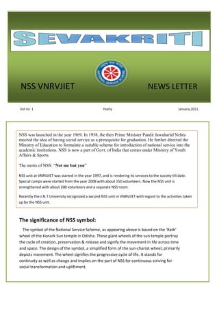 NSS VNRVJIET                                                                    NEWS LETTER

Vol no: 1                                            Yearly                                          January,2011.




NSS was launched in the year 1969. In 1958, the then Prime Minister Pandit Jawaharlal Nehru
mooted the idea of having social service as a prerequisite for graduation. He further directed the
Ministry of Education to formulate a suitable scheme for introduction of national service into the
academic institutions. NSS is now a part of Govt. of India that comes under Ministry of Youth
Affairs & Sports.

The motto of NSS: “Not me but you”

NSS unit at VNRVJIET was started in the year 1997, and is rendering its services to the society till date.
Special camps were started from the year 2008 with about 150 volunteers. Now the NSS unit is
strengthened with about 200 volunteers and a separate NSS room.

Recently the J.N.T.University recognized a second NSS unit in VNRVJIET with regard to the activities taken
up by the NSS unit.



The significance of NSS symbol:
  The symbol of the National Service Scheme, as appearing above is based on the ‘Rath’
wheel of the Konark Sun temple in Odisha. These giant wheels of the sun temple portray
the cycle of creation, preservation & release and signify the movement in life across time
and space. The design of the symbol, a simplified form of the sun-chariot wheel, primarily
depicts movement. The wheel signifies the progressive cycle of life. It stands for
continuity as well as change and implies on the part of NSS for continuous striving for
social transformation and upliftment.
 