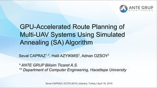 Seval CAPRAZ | ICCTA 2019 | Istanbul, Turkey | April 16, 2019
GPU-Accelerated Route Planning of
Multi-UAV Systems Using Simulated
Annealing (SA) Algorithm
Seval CAPRAZ1, 2
, Halil AZYIKMIS2
, Adnan OZSOY2
* ANTE GRUP Bilisim Ticaret A.S.
** Department of Computer Engineering, Hacettepe University
 
