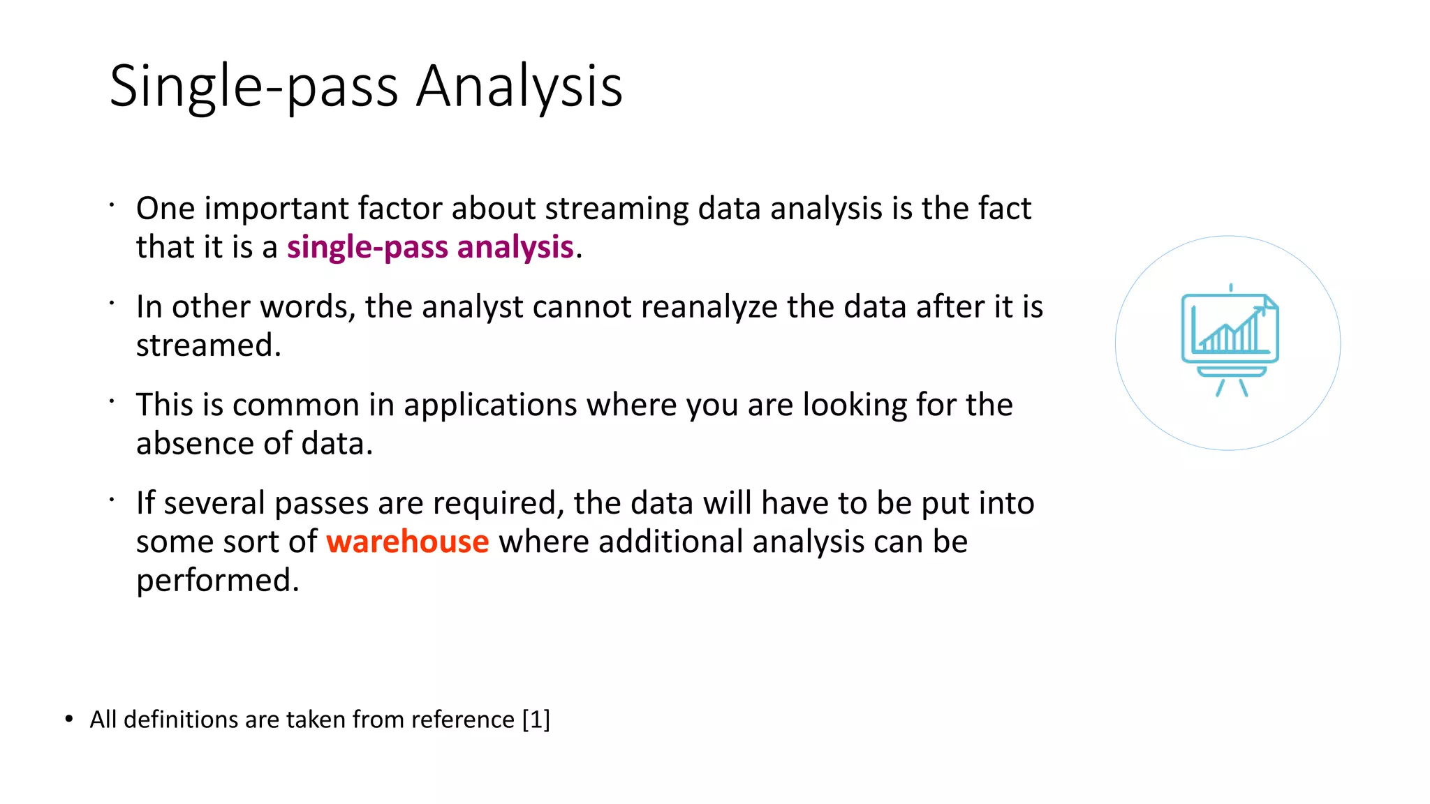 Single-pass Analysis
•
One important factor about streaming data analysis is the fact
that it is a single-pass analysis.
•
In other words, the analyst cannot reanalyze the data after it is
streamed.
•
This is common in applications where you are looking for the
absence of data.
•
If several passes are required, the data will have to be put into
some sort of warehouse where additional analysis can be
performed.
● All definitions are taken from reference [1]
 