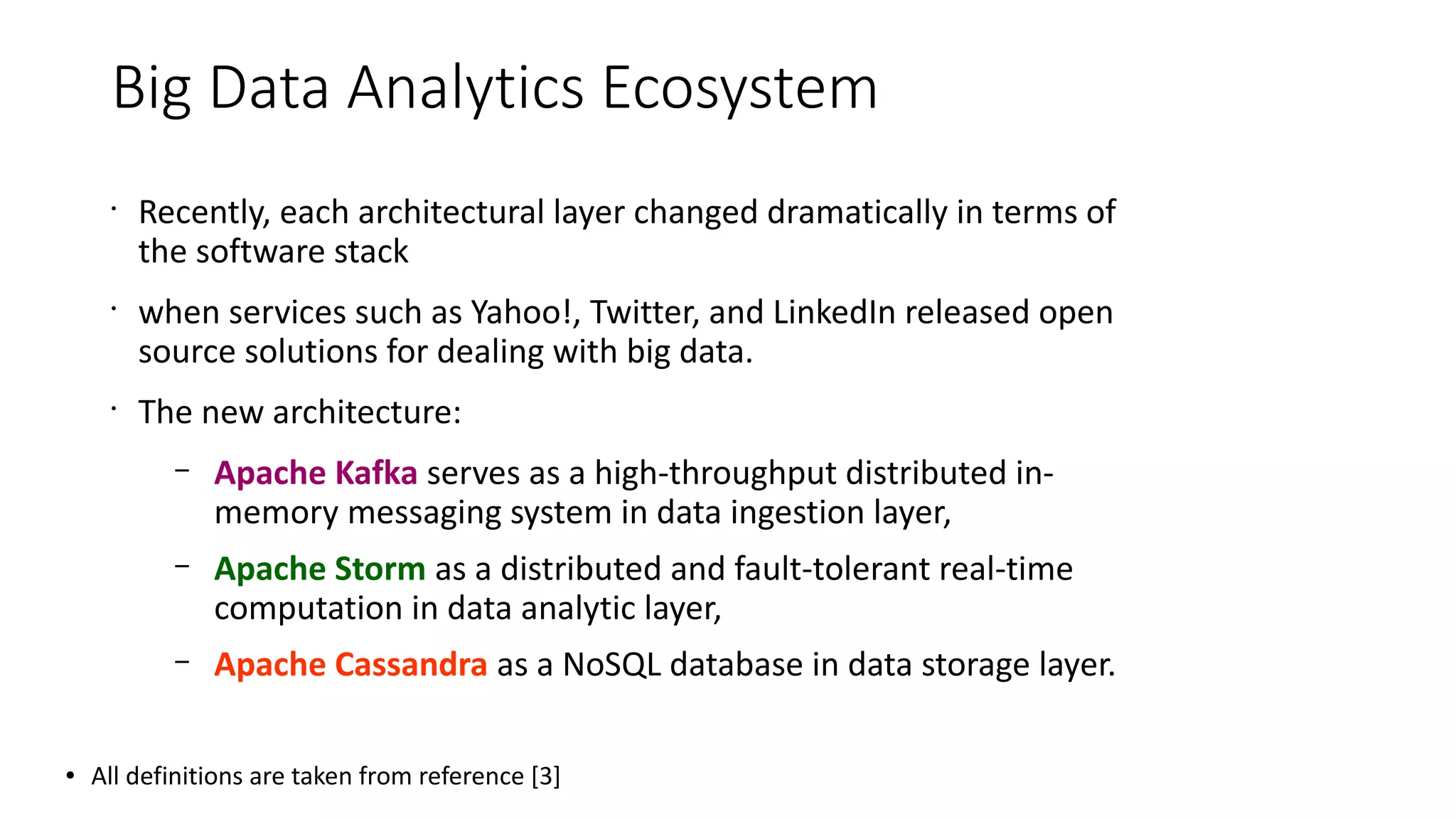 Big Data Analytics Ecosystem
•
Recently, each architectural layer changed dramatically in terms of
the software stack
•
when services such as Yahoo!, Twitter, and LinkedIn released open
source solutions for dealing with big data.
•
The new architecture:
– Apache Kafka serves as a high-throughput distributed in-
memory messaging system in data ingestion layer,
– Apache Storm as a distributed and fault-tolerant real-time
computation in data analytic layer,
– Apache Cassandra as a NoSQL database in data storage layer.
● All definitions are taken from reference [3]
 