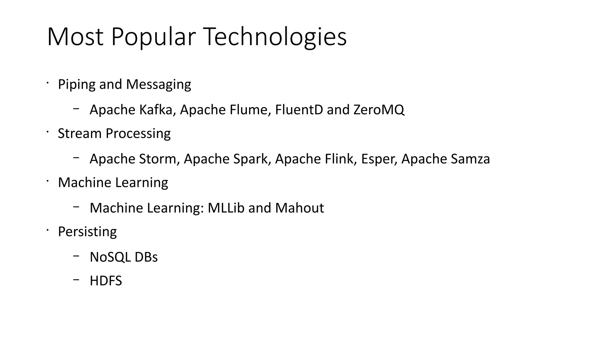 Most Popular Technologies
•
Piping and Messaging
– Apache Kafka, Apache Flume, FluentD and ZeroMQ
•
Stream Processing
– Apache Storm, Apache Spark, Apache Flink, Esper, Apache Samza
•
Machine Learning
– Machine Learning: MLLib and Mahout
•
Persisting
– NoSQL DBs
– HDFS
 