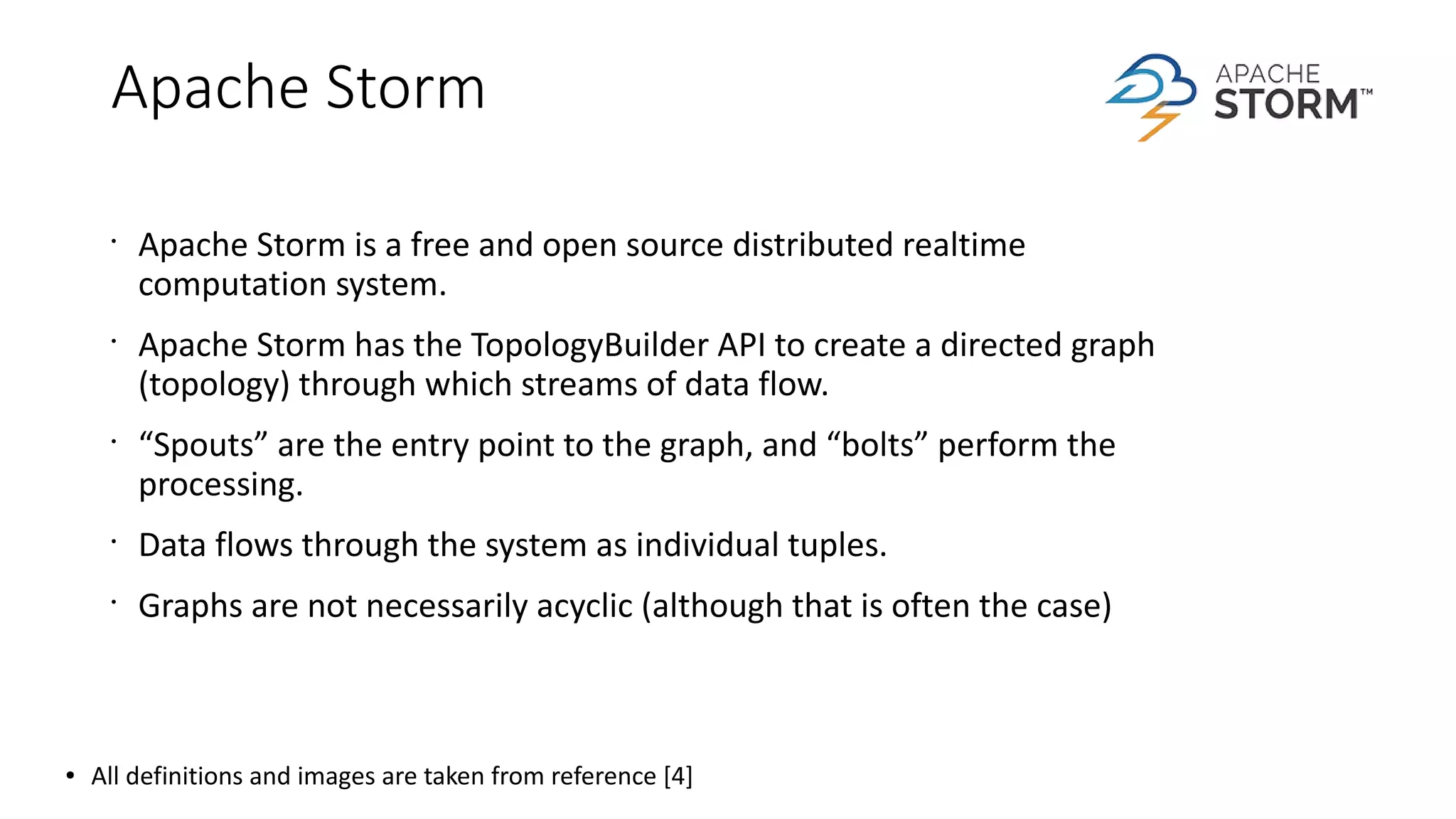 Apache Storm
● All definitions and images are taken from reference [4]
•
Apache Storm is a free and open source distributed realtime
computation system.
•
Apache Storm has the TopologyBuilder API to create a directed graph
(topology) through which streams of data flow.
•
“Spouts” are the entry point to the graph, and “bolts” perform the
processing.
•
Data flows through the system as individual tuples.
•
Graphs are not necessarily acyclic (although that is often the case)
 