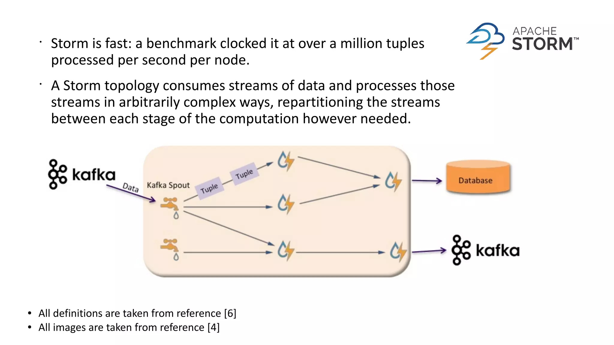 ● All definitions are taken from reference [6]
● All images are taken from reference [4]
•
Storm is fast: a benchmark clocked it at over a million tuples
processed per second per node.
•
A Storm topology consumes streams of data and processes those
streams in arbitrarily complex ways, repartitioning the streams
between each stage of the computation however needed.
 