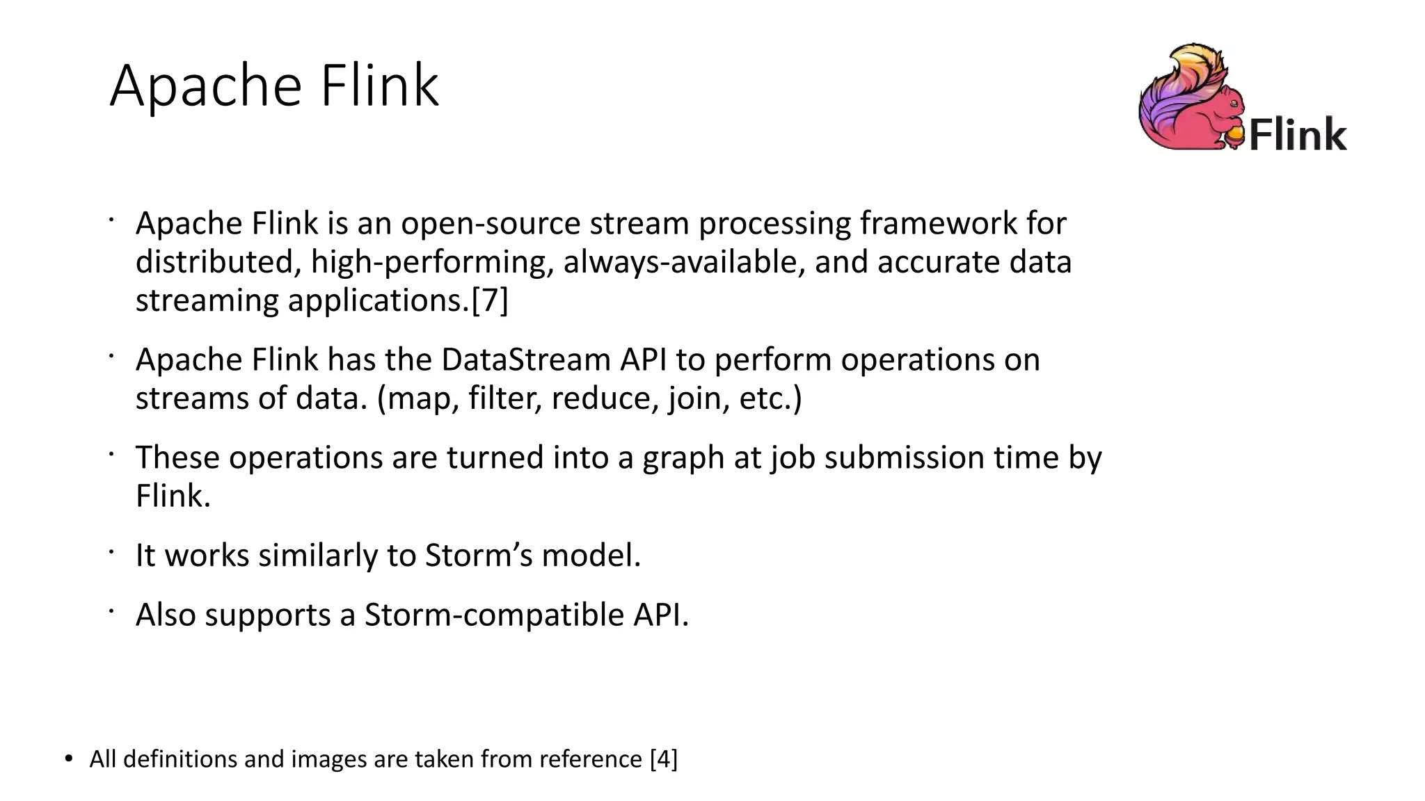 Apache Flink
•
Apache Flink is an open-source stream processing framework for
distributed, high-performing, always-available, and accurate data
streaming applications.[7]
•
Apache Flink has the DataStream API to perform operations on
streams of data. (map, filter, reduce, join, etc.)
•
These operations are turned into a graph at job submission time by
Flink.
•
It works similarly to Storm’s model.
•
Also supports a Storm-compatible API.
● All definitions and images are taken from reference [4]
 