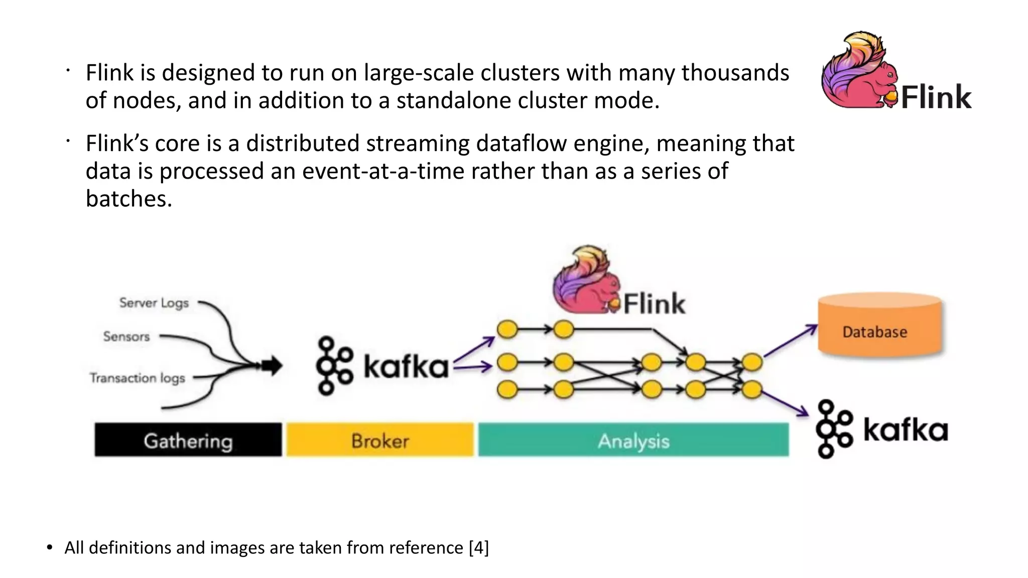 ● All definitions and images are taken from reference [4]
•
Flink is designed to run on large-scale clusters with many thousands
of nodes, and in addition to a standalone cluster mode.
•
Flink’s core is a distributed streaming dataflow engine, meaning that
data is processed an event-at-a-time rather than as a series of
batches.
 