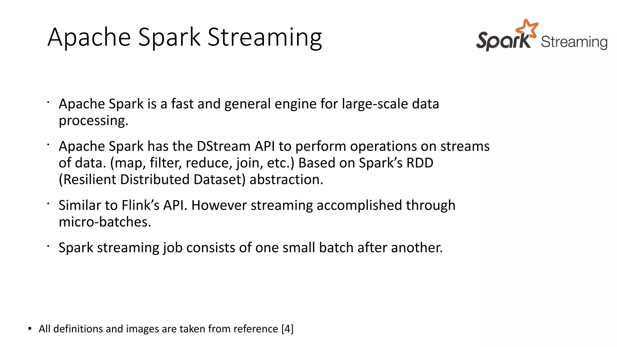 Apache Spark Streaming
•
Apache Spark is a fast and general engine for large-scale data
processing.
•
Apache Spark has the DStream API to perform operations on streams
of data. (map, filter, reduce, join, etc.) Based on Spark’s RDD
(Resilient Distributed Dataset) abstraction.
•
Similar to Flink’s API. However streaming accomplished through
micro-batches.
•
Spark streaming job consists of one small batch after another.
● All definitions and images are taken from reference [4]
 