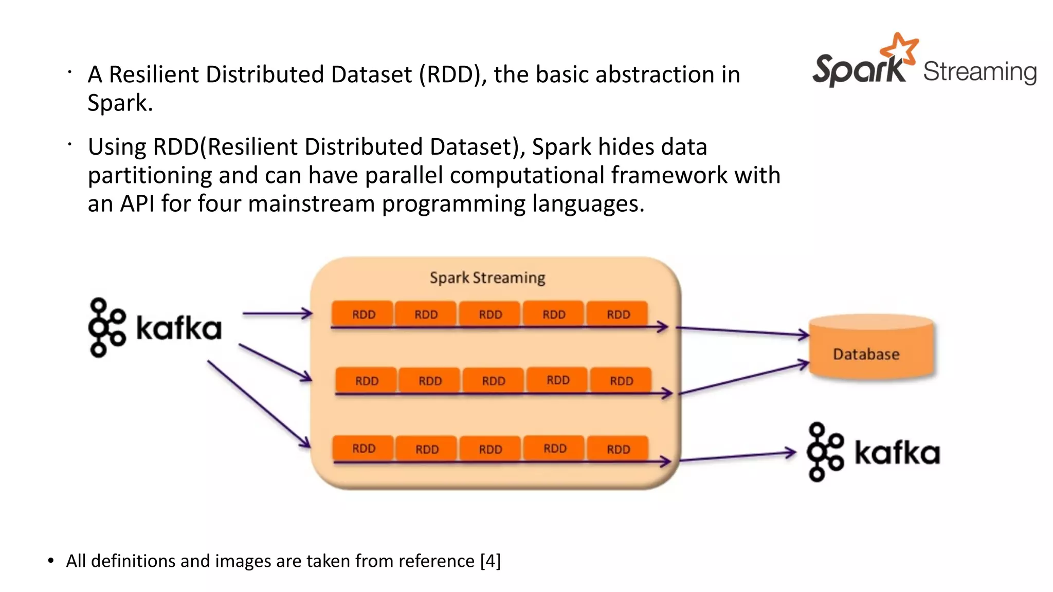 ● All definitions and images are taken from reference [4]
•
A Resilient Distributed Dataset (RDD), the basic abstraction in
Spark.
•
Using RDD(Resilient Distributed Dataset), Spark hides data
partitioning and can have parallel computational framework with
an API for four mainstream programming languages.
 