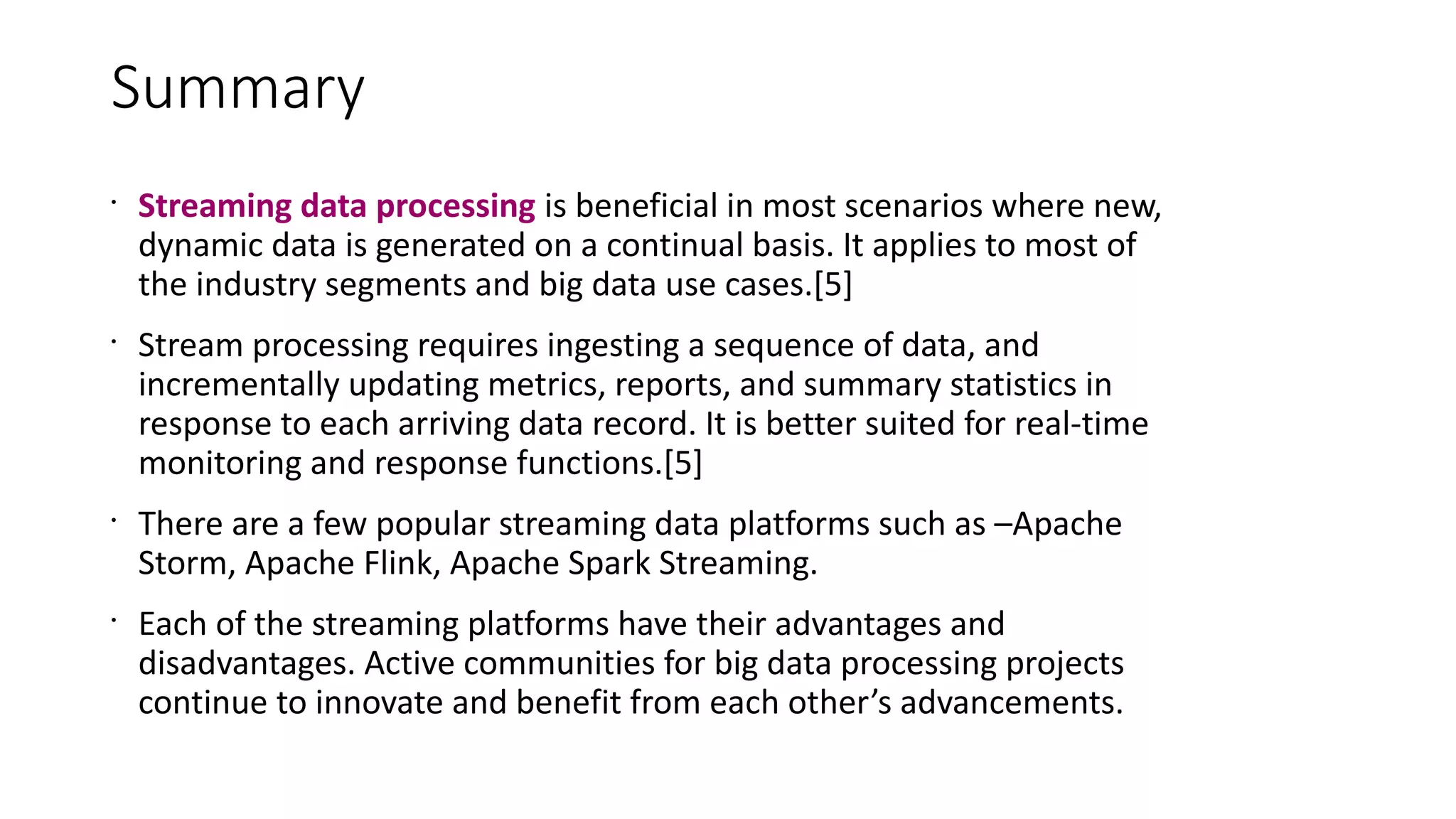 Summary
•
Streaming data processing is beneficial in most scenarios where new,
dynamic data is generated on a continual basis. It applies to most of
the industry segments and big data use cases.[5]
•
Stream processing requires ingesting a sequence of data, and
incrementally updating metrics, reports, and summary statistics in
response to each arriving data record. It is better suited for real-time
monitoring and response functions.[5]
•
There are a few popular streaming data platforms such as –Apache
Storm, Apache Flink, Apache Spark Streaming.
•
Each of the streaming platforms have their advantages and
disadvantages. Active communities for big data processing projects
continue to innovate and benefit from each other’s advancements.
 