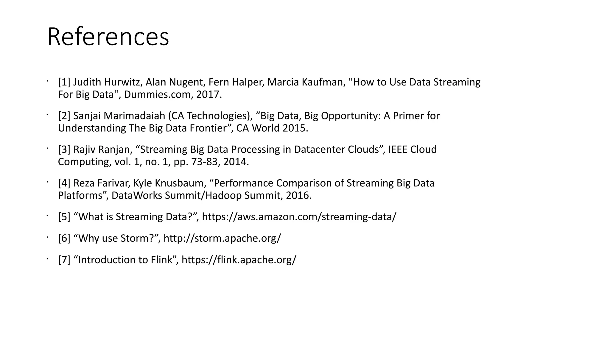 References
•
[1] Judith Hurwitz, Alan Nugent, Fern Halper, Marcia Kaufman, "How to Use Data Streaming
For Big Data", Dummies.com, 2017.
•
[2] Sanjai Marimadaiah (CA Technologies), “Big Data, Big Opportunity: A Primer for
Understanding The Big Data Frontier”, CA World 2015.
•
[3] Rajiv Ranjan, “Streaming Big Data Processing in Datacenter Clouds”, IEEE Cloud
Computing, vol. 1, no. 1, pp. 73-83, 2014.
•
[4] Reza Farivar, Kyle Knusbaum, “Performance Comparison of Streaming Big Data
Platforms”, DataWorks Summit/Hadoop Summit, 2016.
•
[5] “What is Streaming Data?”, https://aws.amazon.com/streaming-data/
•
[6] “Why use Storm?”, http://storm.apache.org/
•
[7] “Introduction to Flink”, https://flink.apache.org/
 