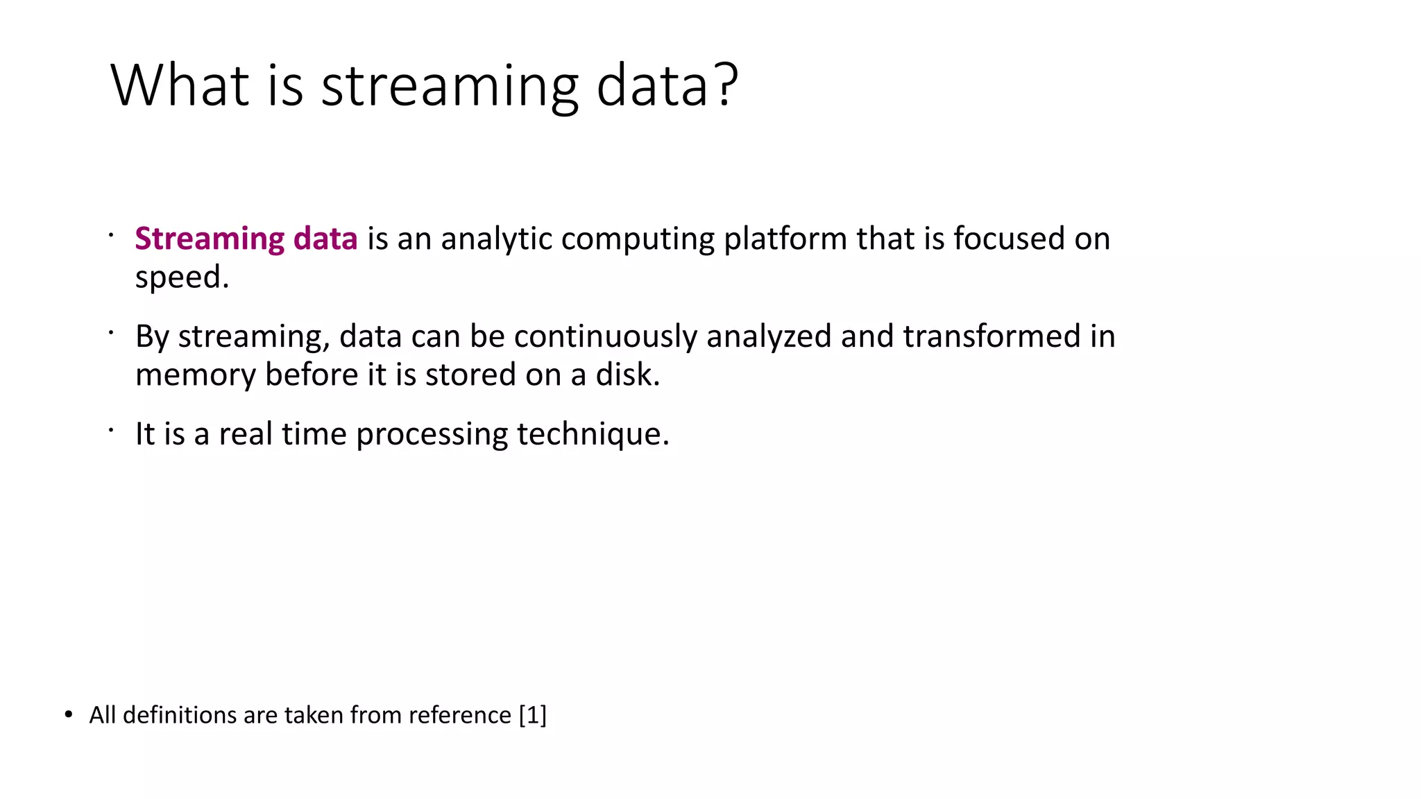 What is streaming data?
•
Streaming data is an analytic computing platform that is focused on
speed.
•
By streaming, data can be continuously analyzed and transformed in
memory before it is stored on a disk.
•
It is a real time processing technique.
● All definitions are taken from reference [1]
 