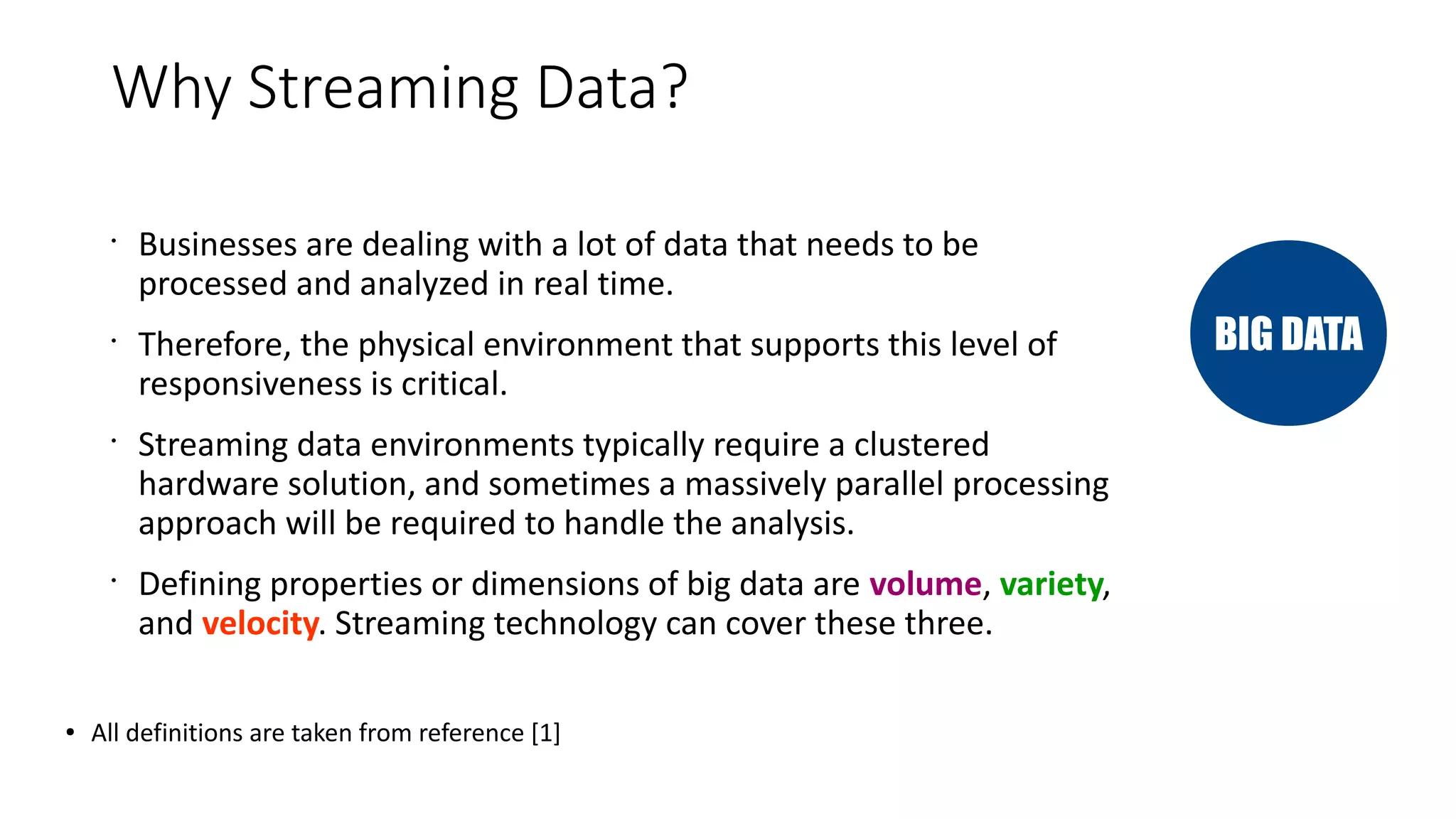 Why Streaming Data?
•
Businesses are dealing with a lot of data that needs to be
processed and analyzed in real time.
•
Therefore, the physical environment that supports this level of
responsiveness is critical.
•
Streaming data environments typically require a clustered
hardware solution, and sometimes a massively parallel processing
approach will be required to handle the analysis.
•
Defining properties or dimensions of big data are volume, variety,
and velocity. Streaming technology can cover these three.
● All definitions are taken from reference [1]
BIG DATA
 