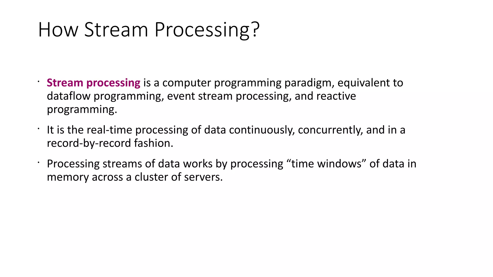 How Stream Processing?
•
Stream processing is a computer programming paradigm, equivalent to
dataflow programming, event stream processing, and reactive
programming.
•
It is the real-time processing of data continuously, concurrently, and in a
record-by-record fashion.
•
Processing streams of data works by processing “time windows” of data in
memory across a cluster of servers.
 