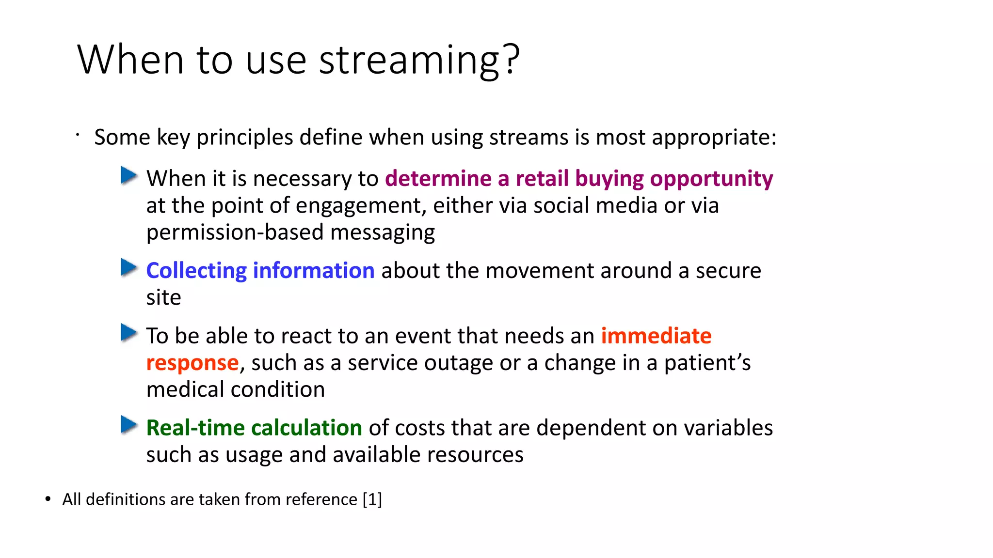 When to use streaming?
•
Some key principles define when using streams is most appropriate:
When it is necessary to determine a retail buying opportunity
at the point of engagement, either via social media or via
permission-based messaging
Collecting information about the movement around a secure
site
To be able to react to an event that needs an immediate
response, such as a service outage or a change in a patient’s
medical condition
Real-time calculation of costs that are dependent on variables
such as usage and available resources
● All definitions are taken from reference [1]
 