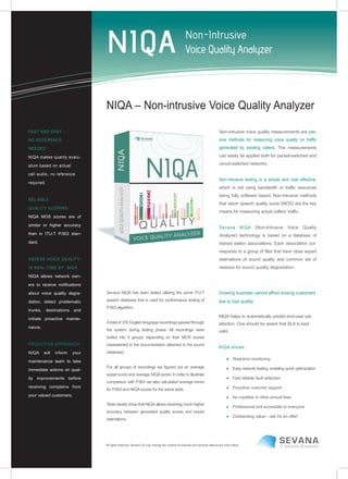 FAST AND EASY –
NO REFERENCE
NEEDED
NIQA makes quality evalu-
ation based on actual
call audio, no reference
required.
RELIABLE
QUALITY SCORING
NIQA MOS scores are of
similar or higher accuracy
than in ITU-T P.563 stan-
dard.
ASSESS VOICE QUALITY
IN REAL TIME BY NIQA
NIQA allows network own-
ers to receive notifications
about voice quality degra-
dation, detect problematic
trunks, destinations and
initiate proactive mainte-
nance.
PROACTIVE APPROACH
NIQA will inform your
maintenance team to take
immediate actions on qual-
ity improvements before
receiving complains from
your valued customers.
NIQA – Non-intrusive Voice Quality Analyzer
Non-intrusive voice quality measurements are pas-
sive methods for measuring voice quality on traffic
generated by existing callers. The measurements
can easily be applied both for packet-switched and
circuit-switched networks.
Non-intrusive testing is a simple and cost effective,
which is not using bandwidth or traffic resources
being fully software based. Non-intrusive methods
that return speech quality score (MOS) are the key
means for measuring actual callers’ traffic.
Sevana NIQA (Non-Intrusive Voice Quality
Analyzer) technology is based on a database of
trained etalon associations. Each association cor-
responds to a group of files that have close expert
estimations of sound quality and common set of
reasons for sound quality degradation.
Sevana NIQA has been tested utilizing the same ITU-T
speech database that is used for conformance testing of
P.563 algorithm.
Atotal of 376 English language recordings passed through
the system during testing phase. All recordings were
sorted into 4 groups depending on their MOS scores
(represented in the documentation attached to the sound
database).
For all groups of recordings we figured out an average
expert score and average NIQAscore. In order to illustrate
comparison with P.563 we also calculated average errors
for P.563 and NIQA scores for the same tests.
Tests clearly show that NIQAallows receiving much higher
accuracy between generated quality scores and expert
estimations.
Growing business cannot afford loosing customers
due to bad quality.
NIQA helps to automatically predict end-user sat-
isfaction. One should be aware that SLA is kept
valid.
NIQA allows:
● Real-time monitoring
● Easy network testing, enabling quick optimization
● Fast reliable fault detection
● Proactive customer support
● No royalties or other annual fees
● Professional tool accessible to everyone
● Outstanding value – ask for an offer!
All rights reserved. Sevana Oy may change the content of products and services without any prior notice.
 