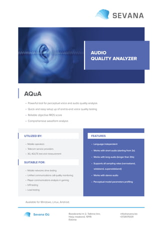 AUDIO
QUALITY ANALYZER
AQuA
Roosikrantsi tn 2, Tallinna linn,
Harju maakond, 10119
Estonia
info@sevana.biz
+3726170331
Sevana Oü
• Powerful tool for perceptual voice and audio quality analysis
• Quick and easy setup up of end-to-end voice quality testing
• Reliable objective MOS score
• Comprehensive waveform analysis
Available for Windows, Linux, Android.
UTILIZED BY:
• Mobile operators
• Telecom service providers
• 3G, 4G/LTE test and measurement
• Language independent
• Works with short audio (starting from 2s)
• Works with long audio (longer than 30s)
• Supports all sampling rates (narrowband,
wideband, superwideband)
• Works with stereo audio
• Perceptual model parameters proﬁling
SUITABLE FOR:
• Mobile networks drive testing
• Uniﬁed communications call quality monitoring
• Player communications analysis in gaming
• IVR testing
• Load testing
FEATURES
 