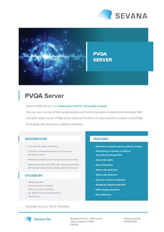 PVQA
SERVER
PVQA Server
Roosikrantsi tn 2, Tallinna linn,
Harju maakond, 10119
Estonia
info@sevana.biz
+3726170331
Sevana Oü
Sevana PVQA Server is a multipurpose tool for call quality analysis.
One can use it as core of their quality analysis and monitoring system to detect and investigate QoE
and QoS related issues. PVQA server combines the force of audio waveform analysis using PVQA
technology with continuous network monitoring.
Available on Linux / OS X / Windows
DESIGNED FOR:
• Call real-time quality monitoring
• Proactive maintenance based on non-intrusive
waveform analysis
• Monitoring network and media quality simultaneously
• Matching network metrics (RTT, jitter, latency, packet loss)
with payload metrics (noise, clipping, dead air, echo etc)
• Mobile operators
• Telecom service providers
• Telecom solution providers
• 3G, 4G/LTE test and measurement
• Researchers
• Detection of packet loss by payload analysis
• Monitoring of network conditions
by protocol introspection
• Automatic alerts
• Easy integration
• Silent calls detection
• Noisy calls detection
• Dead air presence detection
• Amplitude clipping detection
• VAD clipping detection
• Echo detection
UTILIZED BY:
FEATURES
 