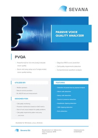 PASSIVE VOICE
QUALITY ANALYZER
PVQA
Roosikrantsi tn 2, Tallinna linn,
Harju maakond, 10119
Estonia
info@sevana.biz
+3726170331
Sevana Oü
• Powerful tool to non-intrusively evaluate
voice quality
• Quick and easy setup up of single-ended
voice quality testing
Available for Windows, Linux, Android.
• Objective MOS score prediction
• Call quality impairments detection
• Comprehensive waveform analysis
UTILIZED BY:
• Mobile operators
• Telecom service providers
• 3G, 4G/LTE test and measurement
• Detection of packet loss by payload analysis
• Silent calls detection
• Noisy calls detection
• Dead air presence detection
• Amplitude clipping detection
• VAD clipping detection
• Echo detection
DESIGNED FOR:
• Call quality monitoring
• Proactive maintenance based on QoE metrics
• Ease of root cause analysis for quality problems
• Call quality impairments pattern discovery
• … and more
FEATURES
 