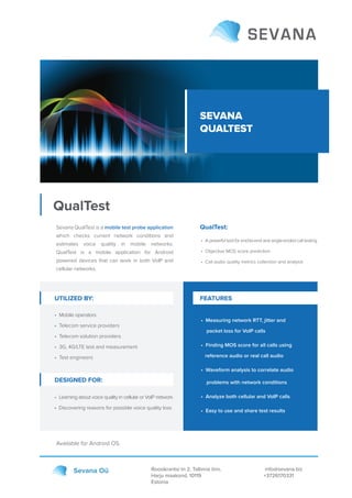SEVANA
QUALTEST
QualTest
Roosikrantsi tn 2, Tallinna linn,
Harju maakond, 10119
Estonia
info@sevana.biz
+3726170331
Sevana Oü
Sevana QualTest is a mobile test probe application
which checks current network conditions and
estimates voice quality in mobile networks.
QualTest is a mobile application for Android
powered devices that can work in both VoIP and
cellular networks.
Available for Android OS.
• Measuring network RTT, jitter and
packet loss for VoIP calls
• Finding MOS score for all calls using
reference audio or real call audio
• Waveform analysis to correlate audio
problems with network conditions
• Analyze both cellular and VoIP calls
• Easy to use and share test results
UTILIZED BY: FEATURES
QualTest:
• A powerful tool for end-to-end and single-ended call testing
• Objective MOS score prediction
• Call audio quality metrics collection and analysis
• Mobile operators
• Telecom service providers
• Telecom solution providers
• 3G, 4G/LTE test and measurement
• Test engineers
• Learning about voice quality in cellular or VoIP network
• Discovering reasons for possible voice quality loss
DESIGNED FOR:
 