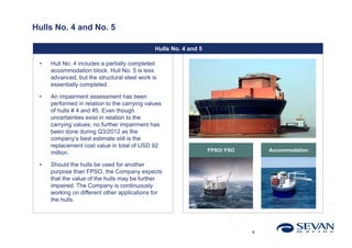 Hulls No. 4 and No. 5

                                              Hulls No. 4 and 5

 •   Hull No. 4 includes a partially completed
     accommodation block. Hull No. 5 is less
     advanced, but the structural steel work is
     essentially completed.

 •   An impairment assessment has been
     performed in relation to the carrying values
     of hulls # 4 and #5. Even though
     uncertainties exist in relation to the
     carrying values, no further impairment has
     been done during Q3/2012 as the
     company‘s best estimate still is the
     replacement cost value in total of USD 92
                                                                  FPSO/ FSO       Accommodation
     million.

 •   Should the hulls be used for another
     purpose than FPSO, the Company expects
     that the value of the hulls may be further
     impaired. The Company is continuously
     working on different other applications for
     the hulls.




                                                                              8
 