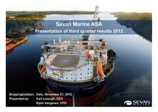 Sevan Marine ASA
                Presentation of third quarter results 2012




Shippingklubben, Oslo, November 21, 2012
Presented by:    Carl Lieungh, CEO
                 Kjetil Vangsnes, CFO                1
 