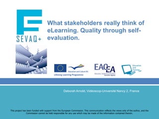 What stakeholders really think of eLearning. Quality through self-evaluation. Deborah Arnold, Vidéoscop-Université Nancy 2, France This project has been funded with support from the European Commission. This communication reflects the views only of the author, and the Commission cannot be held responsible for any use which may be made of the information contained therein. 