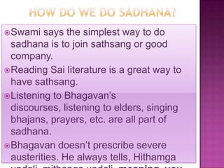  Swami   says the simplest way to do
  sadhana is to join sathsang or good
  company.
 Reading Sai literature is a great way to
  have sathsang.
 Listening to Bhagavan’s
  discourses, listening to elders, singing
  bhajans, prayers, etc. are all part of
  sadhana.
 Bhagavan doesn’t prescribe severe
  austerities. He always tells, Hithamga
 