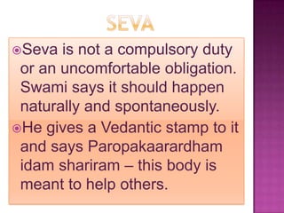 Seva  is not a compulsory duty
 or an uncomfortable obligation.
 Swami says it should happen
 naturally and spontaneously.
He gives a Vedantic stamp to it
 and says Paropakaarardham
 idam shariram – this body is
 meant to help others.
 