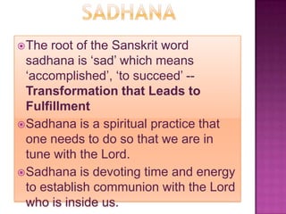  The  root of the Sanskrit word
  sadhana is ‘sad’ which means
  ‘accomplished’, ‘to succeed’ --
  Transformation that Leads to
  Fulfillment
 Sadhana is a spiritual practice that
  one needs to do so that we are in
  tune with the Lord.
 Sadhana is devoting time and energy
  to establish communion with the Lord
  who is inside us.
 