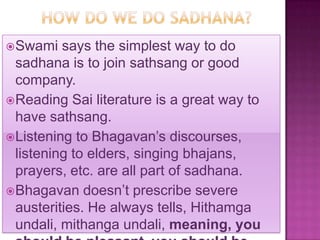  Swami   says the simplest way to do
  sadhana is to join sathsang or good
  company.
 Reading Sai literature is a great way to
  have sathsang.
 Listening to Bhagavan’s discourses,
  listening to elders, singing bhajans,
  prayers, etc. are all part of sadhana.
 Bhagavan doesn’t prescribe severe
  austerities. He always tells, Hithamga
  undali, mithanga undali, meaning, you
 