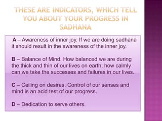 A – Awareness of inner joy. If we are doing sadhana
it should result in the awareness of the inner joy.

B – Balance of Mind. How balanced we are during
the thick and thin of our lives on earth; how calmly
can we take the successes and failures in our lives.

C – Ceiling on desires. Control of our senses and
mind is an acid test of our progress.

D – Dedication to serve others.
 