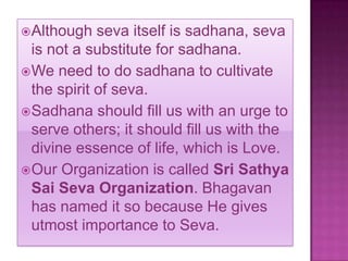  Although   seva itself is sadhana, seva
  is not a substitute for sadhana.
 We need to do sadhana to cultivate
  the spirit of seva.
 Sadhana should fill us with an urge to
  serve others; it should fill us with the
  divine essence of life, which is Love.
 Our Organization is called Sri Sathya
  Sai Seva Organization. Bhagavan
  has named it so because He gives
  utmost importance to Seva.
 