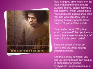 Now is a good time to join the Sai
Tidal Wave and create a huge
tsunami of love, peace, harmony
and goodwill, which would make
more and more people shed their
fear and who can deny fear is
gripping so many people these
days in all parts of the world?

Swami often says: "Why fear
when I am here?" And yet there is
so much fear everywhere, fear of
insecurity, and so on. Why?

Because people are not yet
feeling His proximity in large
enough numbers.

And that exactly is where, you
and us, joining forces can do a lot
to bring cheer and hope
everywhere, in some measure at
 