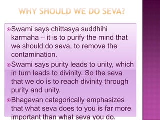  Swami    says chittasya suddhihi
  karmaha – it is to purify the mind that
  we should do seva, to remove the
  contamination.
 Swami says purity leads to unity, which
  in turn leads to divinity. So the seva
  that we do is to reach divinity through
  purity and unity.
 Bhagavan categorically emphasizes
  that what seva does to you is far more
  important than what seva you do.
 