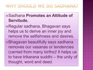  Sadhana    Promotes an Attitude of
  Servitude.
 Regular sadhana, Bhagavan says
  helps us to derive an inner joy and
  remove the selfishness and desires.
 Bhagavan beautifully says sadhana
  removes our vasanas or tendencies
  (carried from many births)! It helps us
  to have trikarana suddhi – the unity of
  thought, word and deed.
 