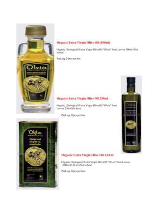 Organic Extra Virgin Olive Oil (100ml)

Organic (Biological) Extra Virgin OliveOil "Olvia" from Lesvos 100ml (Not
in box)

Packing 24pcs per box




Organic Extra Virgin Olive Oil 250ml

Organic (Biological) Extra Virgin OliveOil "Olvia" from
Lesvos 250ml (In box)

    Packing 12pcs per box




    Organic Extra Virgin Olive Oil 1,0 Ltr

    Organic (Biological) Extra Virgin OliveOil "Olvia" from Lesvos
    1000ml (1,0Ltr) (Not in box)

    Packing 12pcs per box
 