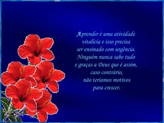 A prender é uma atividade  vitalícia e isso precisa  ser ensinado com urgência.  Ninguém nunca sabe tudo  e graças a Deus que é assim,  caso contrário, não teríamos motivos  para crescer. 
