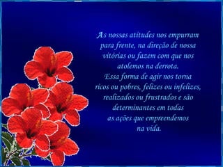 A s nossas atitudes nos empurram  para frente, na direção de nossa  vitórias ou fazem com que nos  atolemos na derrota.  Essa forma de agir nos torna  ricos ou pobres, felizes ou infelizes,  realizados ou frustrados e são  determinantes em todas  as ações que empreendemos  na vida. 