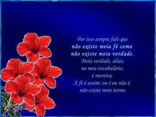 Por isso sempre falo que  não existe meia fé como  não existe meia verdade .  Meia verdade, aliás,  no meu vocabulário,  é mentira.  A fé é assim: ou é ou não é,  não existe meio termo. 
