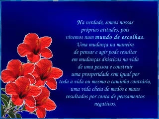 N a verdade, somos nossas  próprias atitudes, pois  vivemos num  mundo de escolhas .  Uma mudança na maneira  de pensar e agir pode resultar  em mudanças drásticas na vida  de uma pessoa e construir  uma prosperidade sem igual por  toda a vida ou mesmo o caminho contrário,  uma vida cheia de medos e maus  resultados por conta de pensamentos  negativos.  