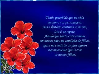 T enho percebido que na vida  mudam-se os personagens,  mas a história continua a mesma,  isto é, se repete.  Aquilo que tanto criticávamos  em nossos pais, na condição de filhos,  agora na condição de pais agimos  rigorosamente iguais com  os nossos filhos. 
