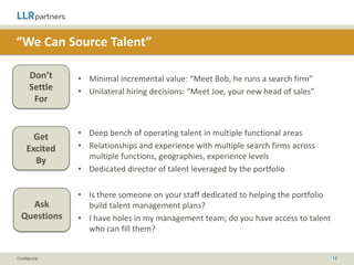 “We Can Help with Acquisitions”

       Don’t    • Pledge to provide or help secure incremental capital
       Settle   • Basic deal experience
        For


                • Thoughtful, collaborative approach: “Here’s an initial acquisition
       Get
                  target list, let’s talk about what makes sense for your growth plan”
     Excited
                • An outsourced M&A department
       By
                • Previous buy-and-build experience and proven playbooks


                • What are your thoughts on an acquisition strategy?
    Ask         • Do you have dedicated resources to support our acquisition strategy?
  Questions     • How much experience do you have with buy-and-builds and
                  integrations?

Confidential                                                                             12
 