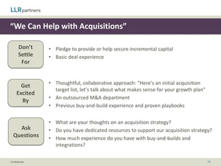 “We Optimize Exit Value”

       Don’t
                • We have successfully exited X number of companies
       Settle
        For


       Get      • Thoughtful view on logical buyers and existing relationships into them
     Excited    • Flexible strategy that will expand and evolve your exit options
       By       • Management input on exit timing (partnership approach)


                •   Who have you sold prior portfolio companies to?
    Ask         •   Do you have regular dialogues with strategic buyers?
  Questions     •   What is your investment horizon?
                •   Walk me through sub-optimal outcomes


Confidential                                                                         13
 