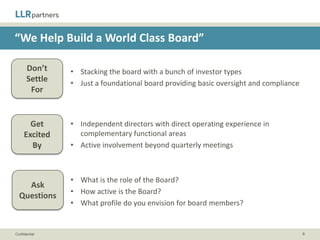 “We Provide Strategic Insight”

       Don’t    • A sounding board
       Settle   • A mandate rather than a dialogue: “Here is your three-year strategic
        For       plan, now go execute”



       Get      • Collaborative strategic planning sessions that you and your team
     Excited      own, with an independent facilitator
       By       • Playbooks and frameworks to help as a guide, but application that is
                  left to you and your team

                •   What typically happens post-closing?
    Ask         •   Can you share a prior 100-day plan?
  Questions     •   What are your preliminary thoughts on avenues for growth?
                •   What are the backgrounds of the investors/advisors?


Confidential                                                                             8
 