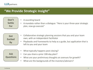 “We Can Make Introductions to Customers & Partners”

       Don’t
                • A network of companies that can provide meaningful business value
       Settle
        For


       Get      • Portfolio of prospective customers and/or partners
     Excited    • Thoughtful partner development plan
       By       • Deep relationships with channel partners / potential buyers


                • Are other portfolio companies potential customers and/or partners?
    Ask         • What does the broader portfolio partner ecosystem look like?
  Questions
                • What is the firm’s history with driving business through its network?



Confidential                                                                          9
 